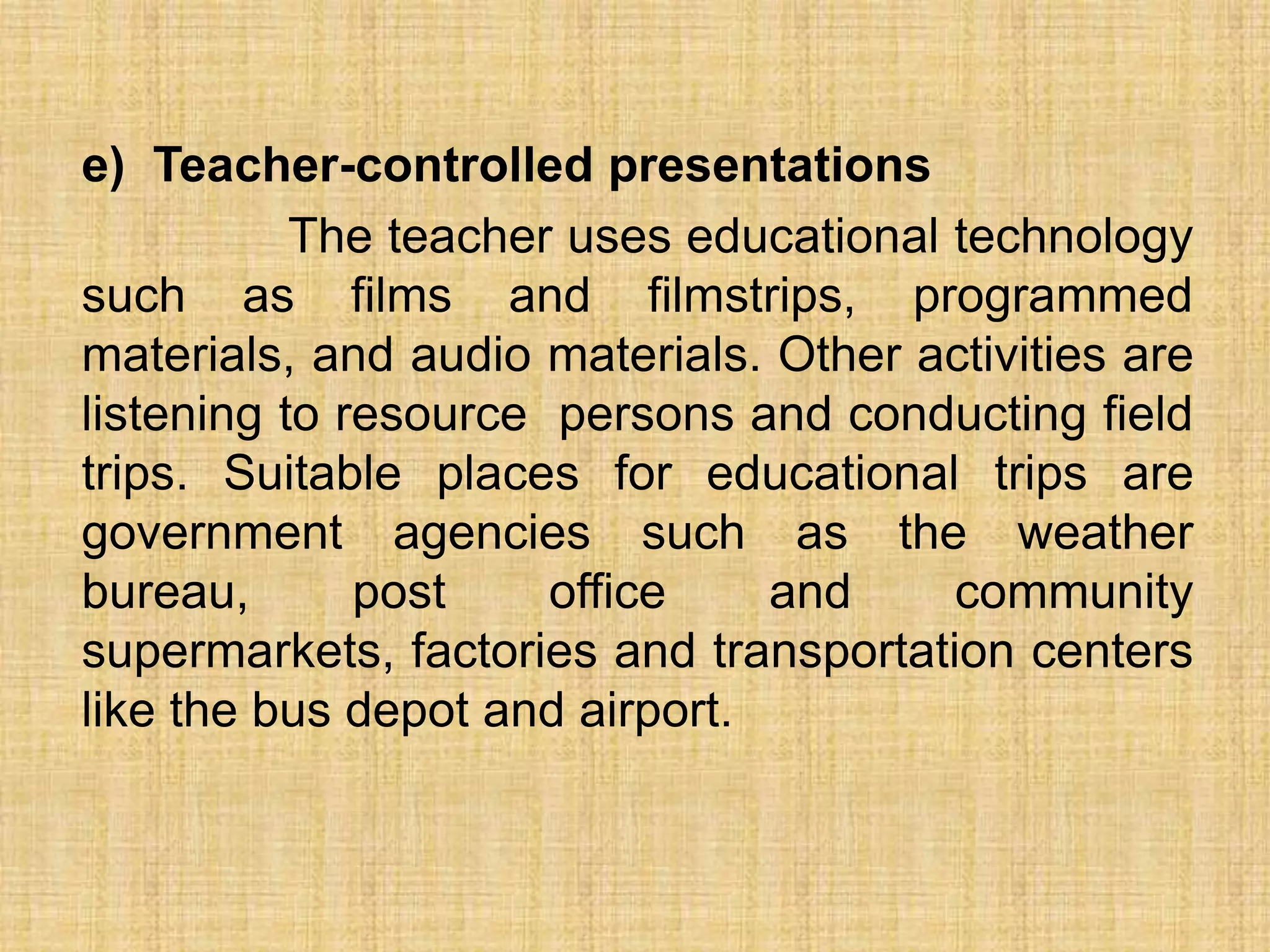 e) Teacher-controlled presentations
           The teacher uses educational technology
such as films and filmstrips, programmed
materials, and audio materials. Other activities are
listening to resource persons and conducting field
trips. Suitable places for educational trips are
government agencies such as the weather
bureau,       post    office    and     community
supermarkets, factories and transportation centers
like the bus depot and airport.
 
