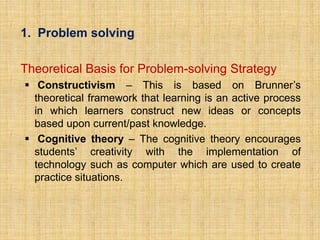 1. Problem solving

Theoretical Basis for Problem-solving Strategy
 Constructivism – This is based on Brunner’s
  theoretical framework that learning is an active process
  in which learners construct new ideas or concepts
  based upon current/past knowledge.
 Cognitive theory – The cognitive theory encourages
  students’ creativity with the implementation of
  technology such as computer which are used to create
  practice situations.
 