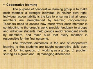  Cooperative learning
       The purpose of cooperative learning group is to make
each member a stronger individual in his/her own right.
Individual accountability is the key to ensuring that all group
members are strengthened by learning cooperatively.
Teachers need to assess how much work each member is
contributing to the group’s work, provide feedback to groups
and individual students, help groups avoid redundant efforts
by members, and make sure that every member is
responsible for the final outcome.
       The favorable outcomes in the use of cooperative
learning is that students are taught cooperative skills such
as: a) forming groups, b) working as a group, c) problem
solving as a group and d) managing differences
 