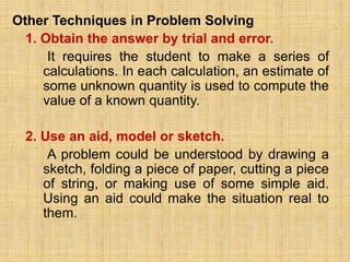 Other Techniques in Problem Solving
  1. Obtain the answer by trial and error.
      It requires the student to make a series of
     calculations. In each calculation, an estimate of
     some unknown quantity is used to compute the
     value of a known quantity.

  2. Use an aid, model or sketch.
      A problem could be understood by drawing a
     sketch, folding a piece of paper, cutting a piece
     of string, or making use of some simple aid.
     Using an aid could make the situation real to
     them.
 