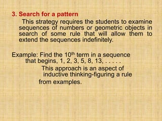 3. Search for a pattern
    This strategy requires the students to examine
   sequences of numbers or geometric objects in
   search of some rule that will allow them to
   extend the sequences indefinitely.

Example: Find the 10th term in a sequence
    that begins, 1, 2, 3, 5, 8, 13, . . . . .
          This approach is an aspect of
           inductive thinking-figuring a rule
         from examples.
 