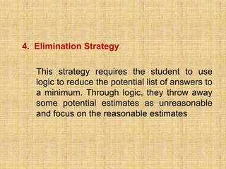 4. Elimination Strategy

   This strategy requires the student to use
   logic to reduce the potential list of answers to
   a minimum. Through logic, they throw away
   some potential estimates as unreasonable
   and focus on the reasonable estimates
 