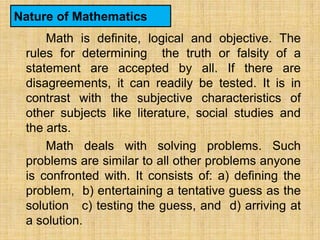 Nature of Mathematics
     Math is definite, logical and objective. The
 rules for determining the truth or falsity of a
 statement are accepted by all. If there are
 disagreements, it can readily be tested. It is in
 contrast with the subjective characteristics of
 other subjects like literature, social studies and
 the arts.
     Math deals with solving problems. Such
 problems are similar to all other problems anyone
 is confronted with. It consists of: a) defining the
 problem, b) entertaining a tentative guess as the
 solution c) testing the guess, and d) arriving at
 a solution.
 