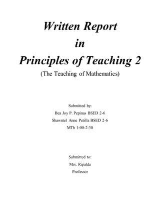Written Report
in
Principles of Teaching 2
(The Teaching of Mathematics)
Submitted by:
Bea Joy P. Pepinas BSED 2-6
Shawntel Anne Petilla BSED 2-6
MTh 1:00-2:30
Submitted to:
Mrs. Ripalda
Professor
 