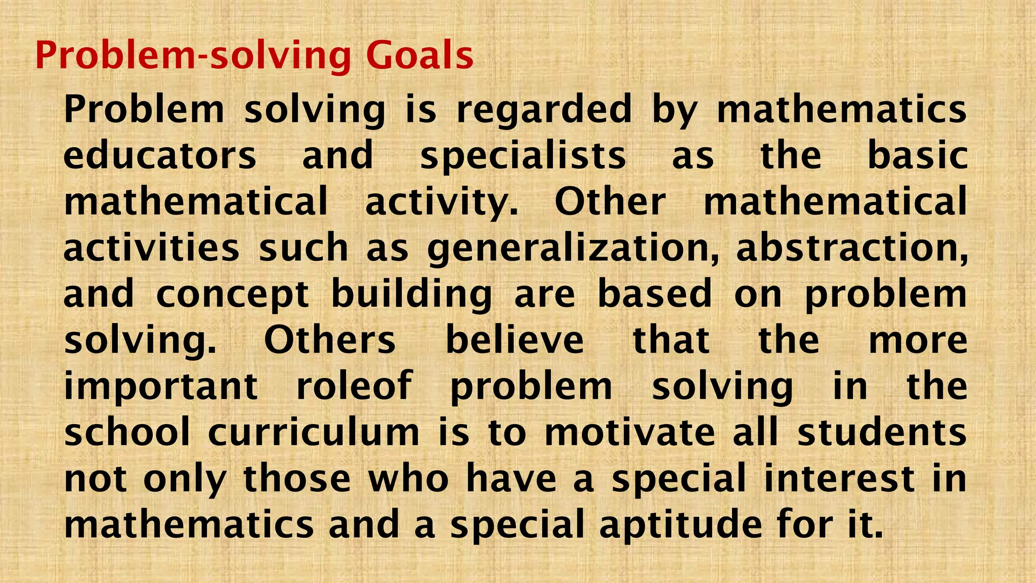 Problem-solving Goals
Problem solving is regarded by mathematics
educators and specialists as the basic
mathematical activity. Other mathematical
activities such as generalization, abstraction,
and concept building are based on problem
solving. Others believe that the more
important roleof problem solving in the
school curriculum is to motivate all students
not only those who have a special interest in
mathematics and a special aptitude for it.
 