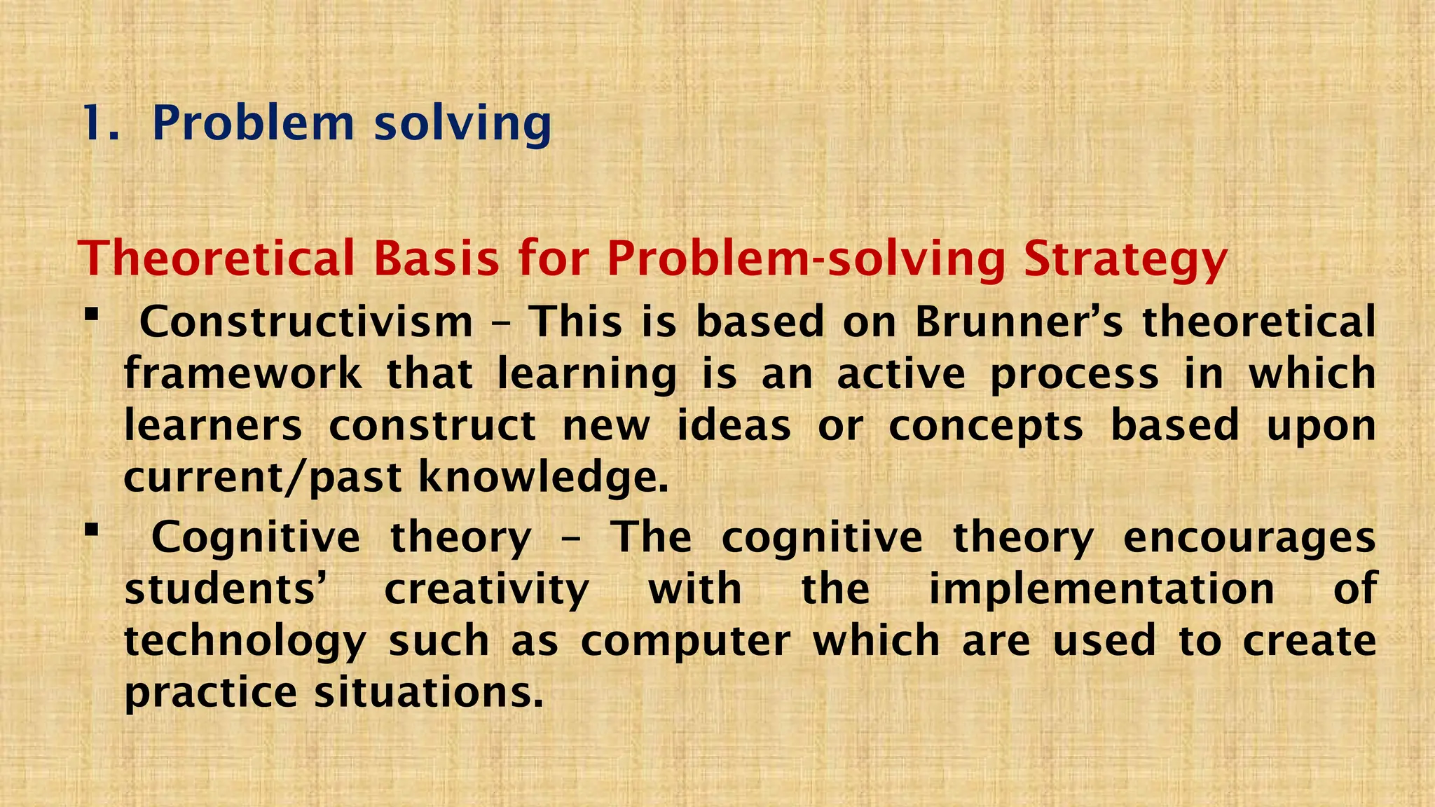 1. Problem solving
Theoretical Basis for Problem-solving Strategy
 Constructivism – This is based on Brunner’s theoretical
framework that learning is an active process in which
learners construct new ideas or concepts based upon
current/past knowledge.
 Cognitive theory – The cognitive theory encourages
students’ creativity with the implementation of
technology such as computer which are used to create
practice situations.
 