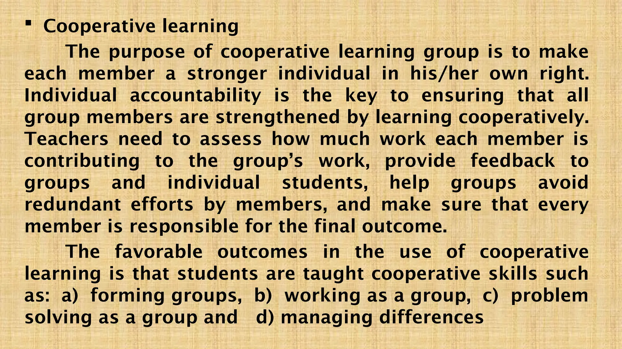  Cooperative learning
The purpose of cooperative learning group is to make
each member a stronger individual in his/her own right.
Individual accountability is the key to ensuring that all
group members are strengthened by learning cooperatively.
Teachers need to assess how much work each member is
contributing to the group’s work, provide feedback to
groups and individual students, help groups avoid
redundant efforts by members, and make sure that every
member is responsible for the final outcome.
The favorable outcomes in the use of cooperative
learning is that students are taught cooperative skills such
as: a) forming groups, b) working as a group, c) problem
solving as a group and d) managing differences
 