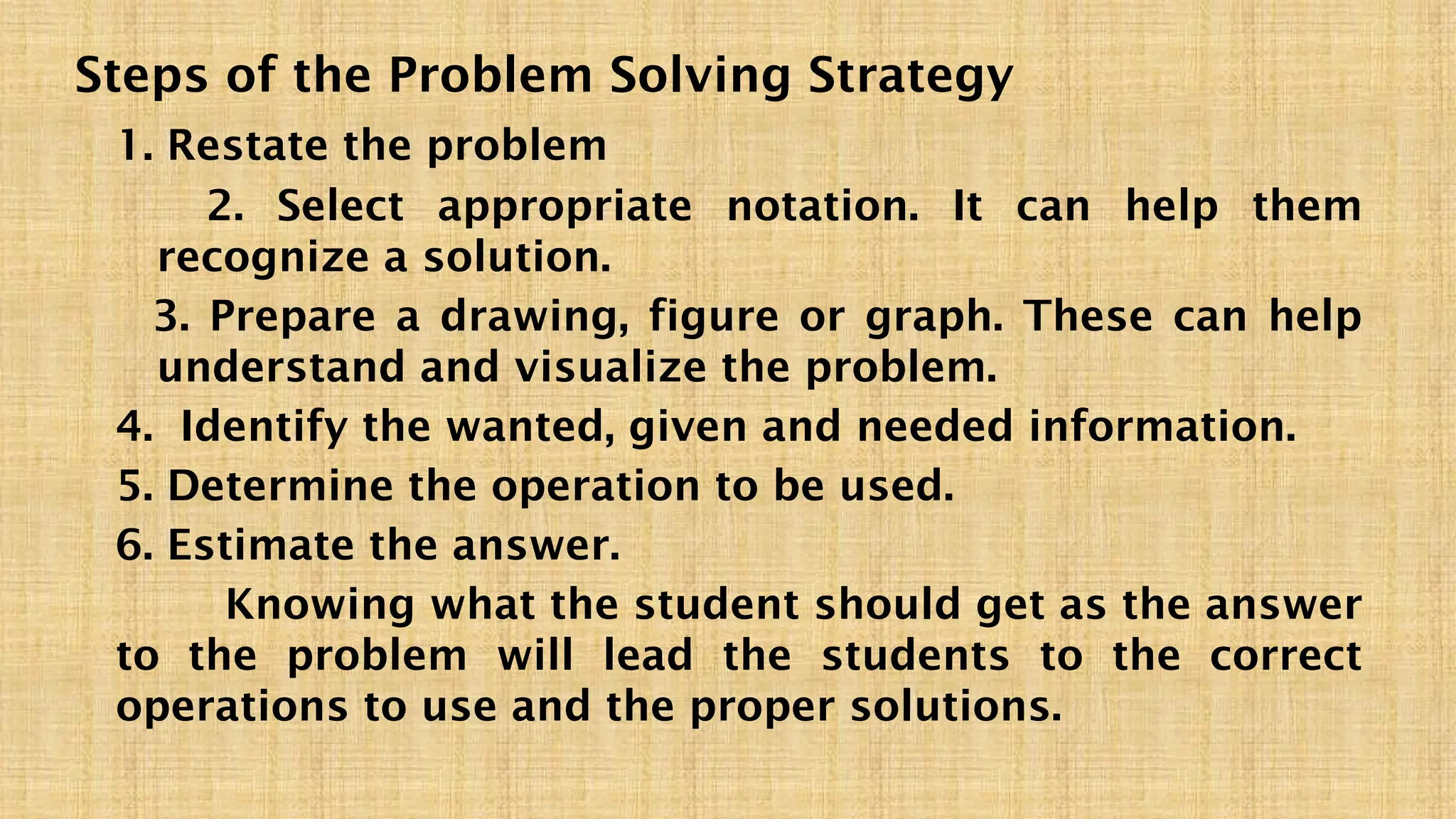 Steps of the Problem Solving Strategy
1. Restate the problem
2. Select appropriate notation. It can help them
recognize a solution.
3. Prepare a drawing, figure or graph. These can help
understand and visualize the problem.
4. Identify the wanted, given and needed information.
5. Determine the operation to be used.
6. Estimate the answer.
Knowing what the student should get as the answer
to the problem will lead the students to the correct
operations to use and the proper solutions.
 