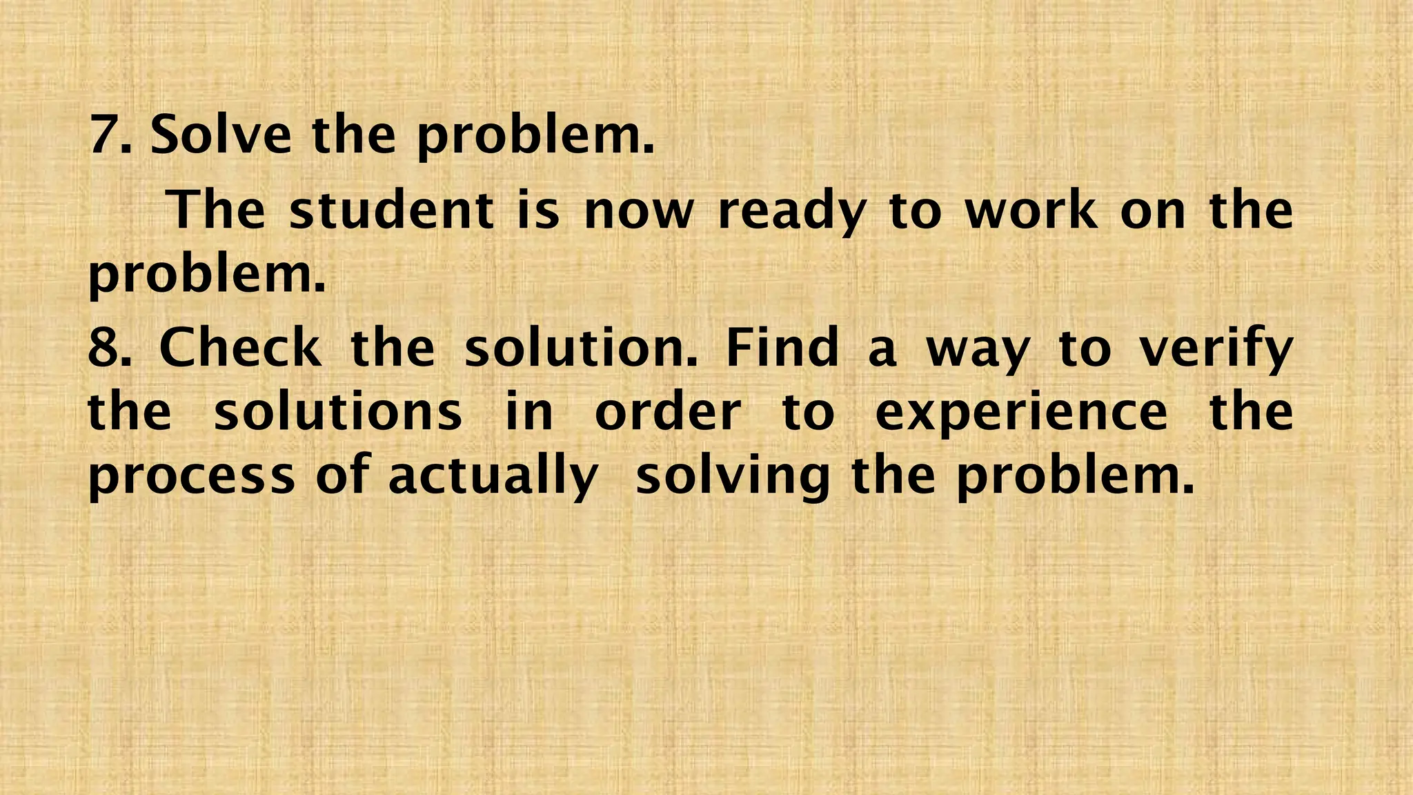 7. Solve the problem.
The student is now ready to work on the
problem.
8. Check the solution. Find a way to verify
the solutions in order to experience the
process of actually solving the problem.
 