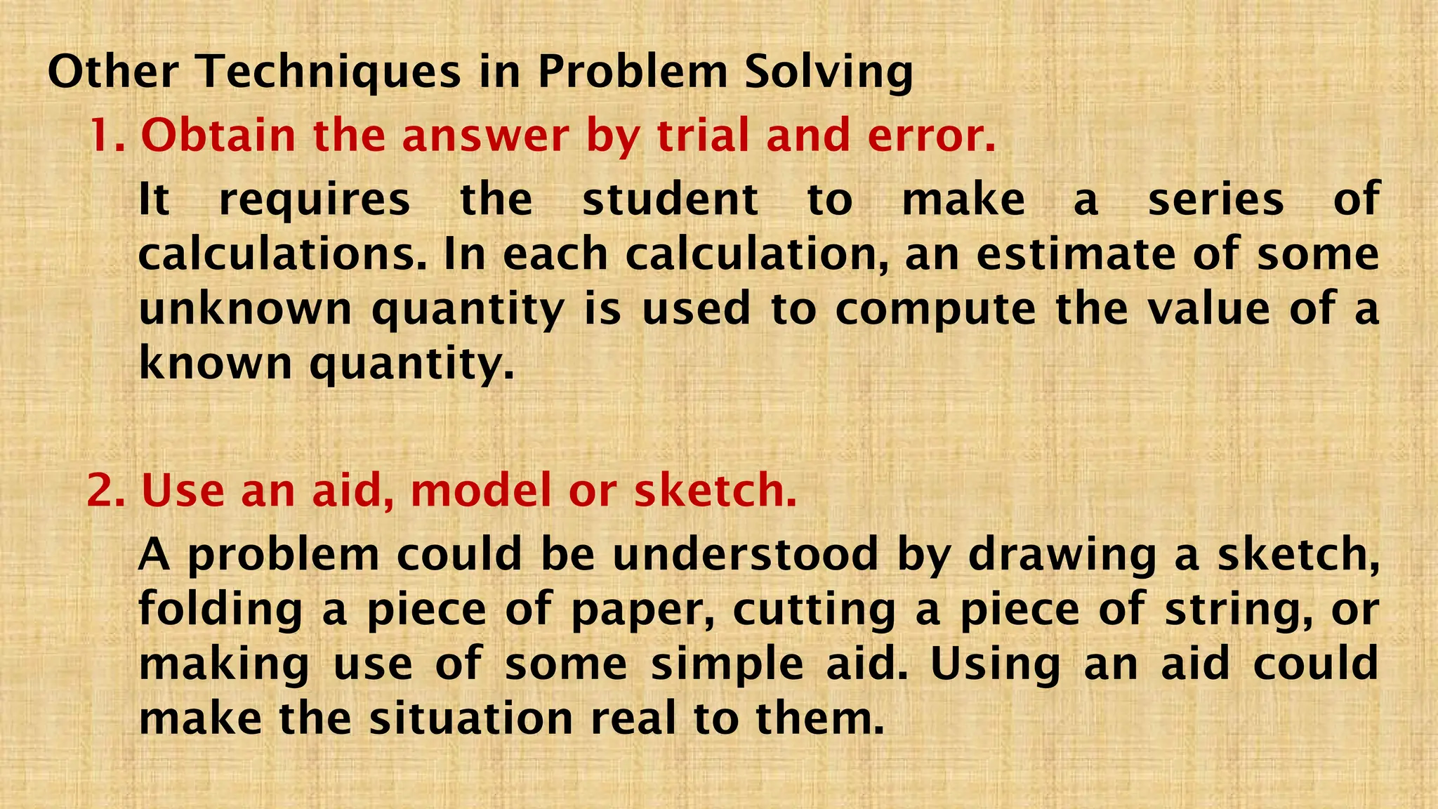 Other Techniques in Problem Solving
1. Obtain the answer by trial and error.
It requires the student to make a series of
calculations. In each calculation, an estimate of some
unknown quantity is used to compute the value of a
known quantity.
2. Use an aid, model or sketch.
A problem could be understood by drawing a sketch,
folding a piece of paper, cutting a piece of string, or
making use of some simple aid. Using an aid could
make the situation real to them.
 