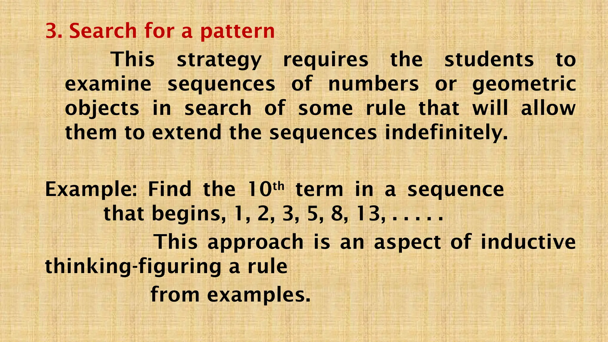 3. Search for a pattern
This strategy requires the students to
examine sequences of numbers or geometric
objects in search of some rule that will allow
them to extend the sequences indefinitely.
Example: Find the 10th
term in a sequence
that begins, 1, 2, 3, 5, 8, 13, . . . . .
This approach is an aspect of inductive
thinking-figuring a rule
from examples.
 