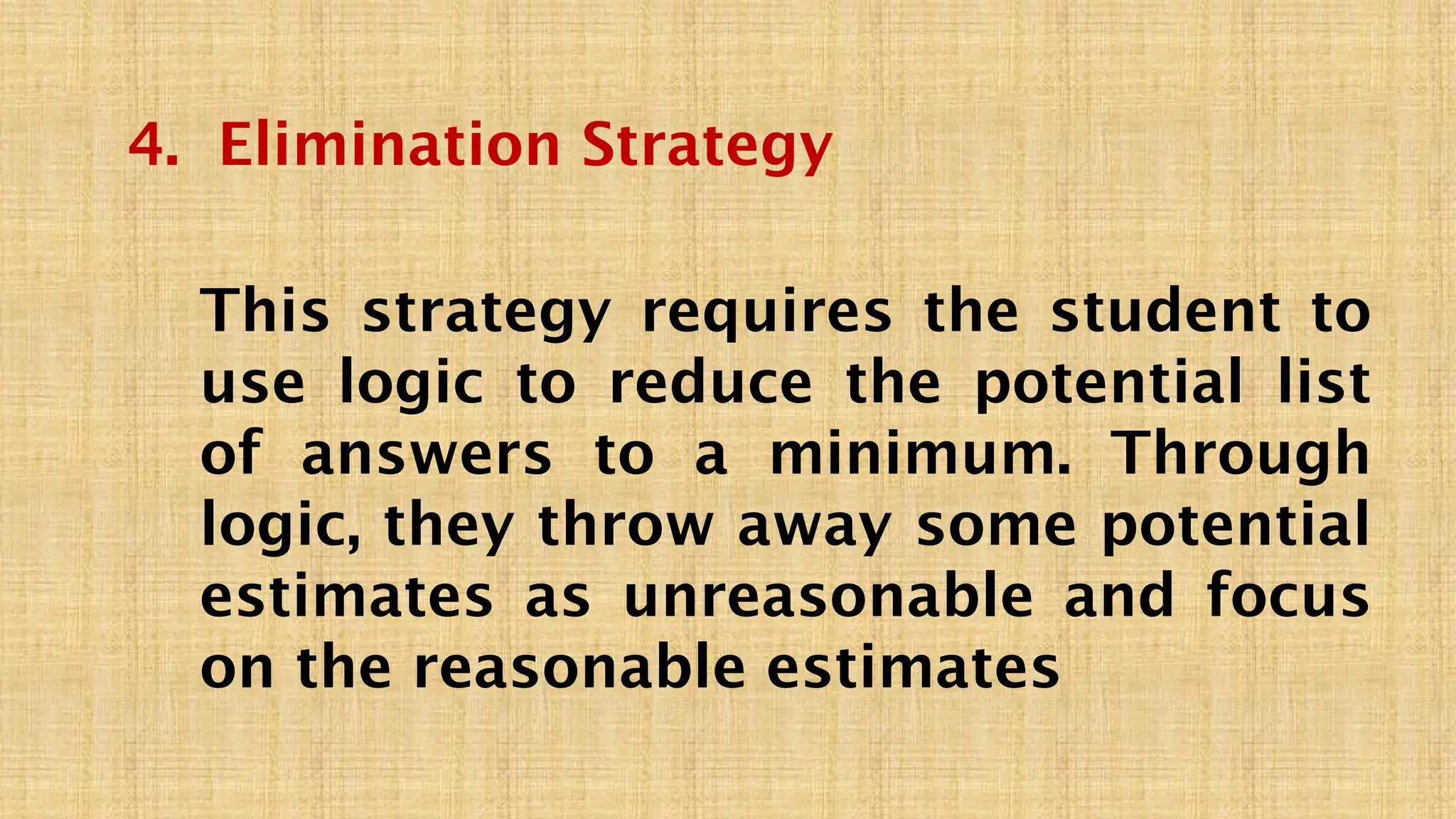 4. Elimination Strategy
This strategy requires the student to
use logic to reduce the potential list
of answers to a minimum. Through
logic, they throw away some potential
estimates as unreasonable and focus
on the reasonable estimates
 