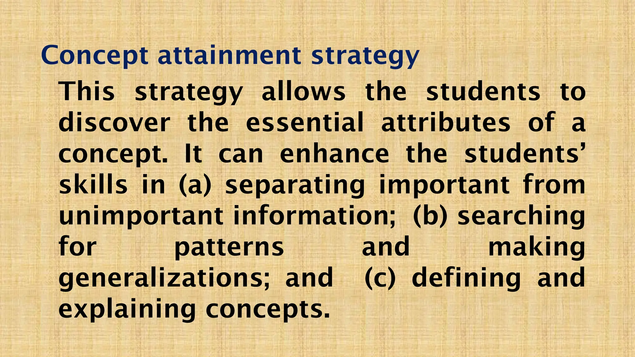 Concept attainment strategy
This strategy allows the students to
discover the essential attributes of a
concept. It can enhance the students’
skills in (a) separating important from
unimportant information; (b) searching
for patterns and making
generalizations; and (c) defining and
explaining concepts.
 