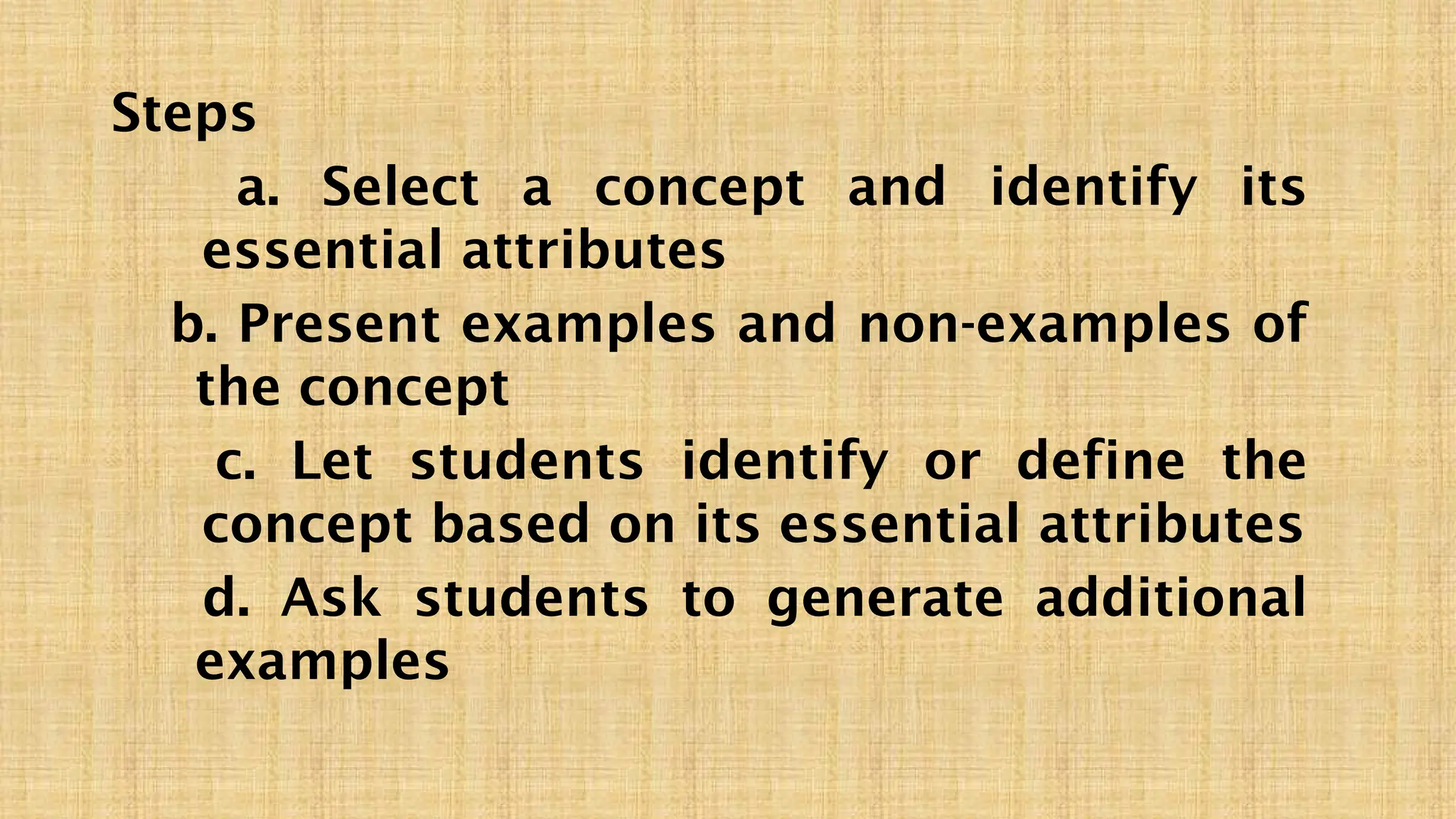 Steps
a. Select a concept and identify its
essential attributes
b. Present examples and non-examples of
the concept
c. Let students identify or define the
concept based on its essential attributes
d. Ask students to generate additional
examples
 