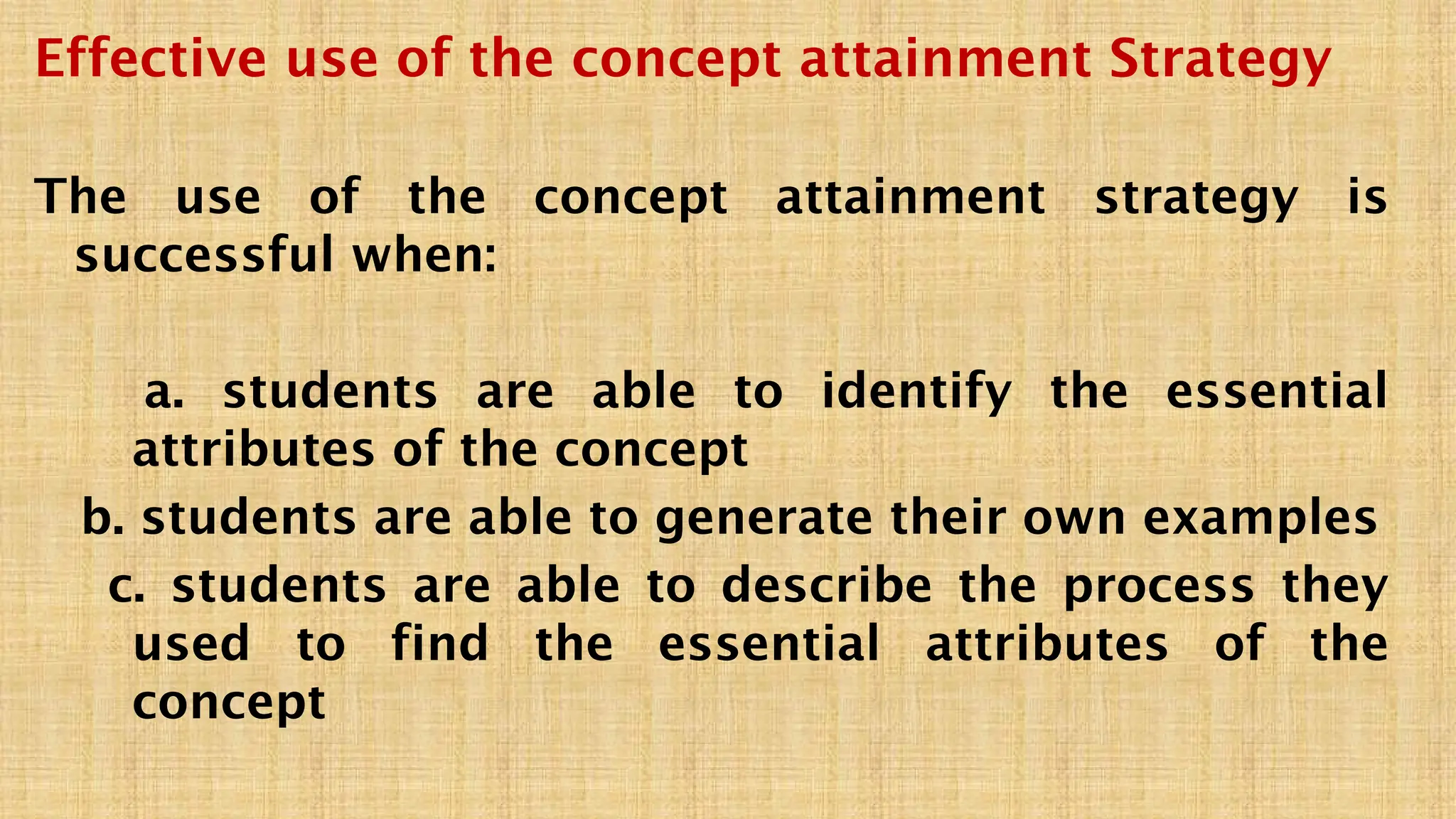 Effective use of the concept attainment Strategy
The use of the concept attainment strategy is
successful when:
a. students are able to identify the essential
attributes of the concept
b. students are able to generate their own examples
c. students are able to describe the process they
used to find the essential attributes of the
concept
 