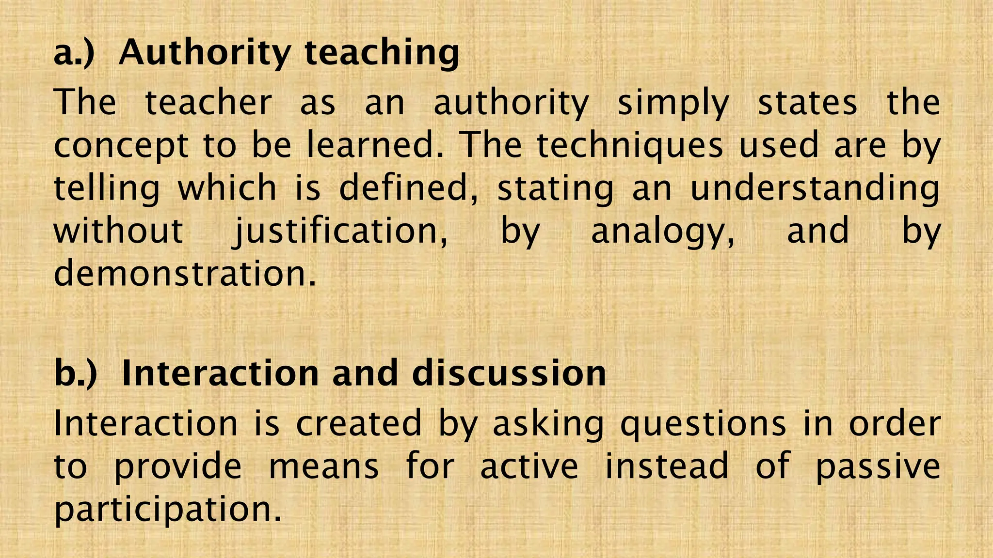 a.) Authority teaching
The teacher as an authority simply states the
concept to be learned. The techniques used are by
telling which is defined, stating an understanding
without justification, by analogy, and by
demonstration.
b.) Interaction and discussion
Interaction is created by asking questions in order
to provide means for active instead of passive
participation.
 