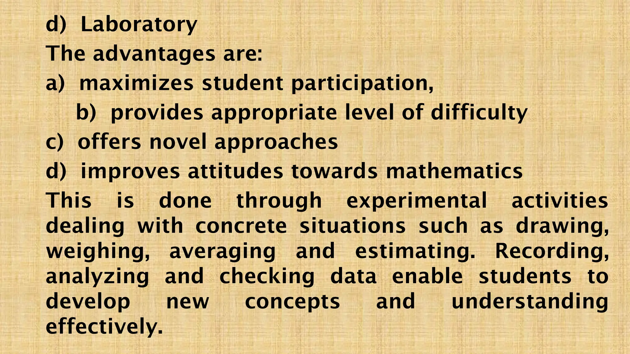 d) Laboratory
The advantages are:
a) maximizes student participation,
b) provides appropriate level of difficulty
c) offers novel approaches
d) improves attitudes towards mathematics
This is done through experimental activities
dealing with concrete situations such as drawing,
weighing, averaging and estimating. Recording,
analyzing and checking data enable students to
develop new concepts and understanding
effectively.
 
