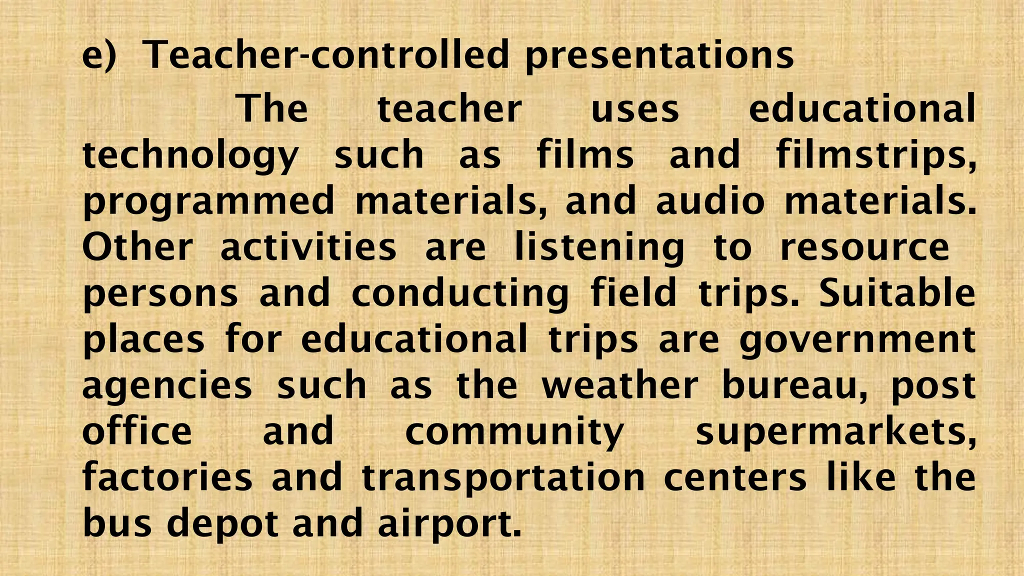 e) Teacher-controlled presentations
The teacher uses educational
technology such as films and filmstrips,
programmed materials, and audio materials.
Other activities are listening to resource
persons and conducting field trips. Suitable
places for educational trips are government
agencies such as the weather bureau, post
office and community supermarkets,
factories and transportation centers like the
bus depot and airport.
 