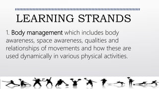 LEARNING STRANDS
1. Body management which includes body
awareness, space awareness, qualities and
relationships of movements and how these are
used dynamically in various physical activities.
 