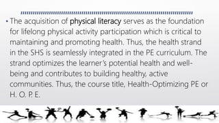 • The acquisition of physical literacy serves as the foundation
for lifelong physical activity participation which is critical to
maintaining and promoting health. Thus, the health strand
in the SHS is seamlessly integrated in the PE curriculum. The
strand optimizes the learner’s potential health and well-
being and contributes to building healthy, active
communities. Thus, the course title, Health-Optimizing PE or
H. O. P. E.
 