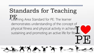 Standards for Teaching
PE• Learning Area Standard for PE: The learner
demonstrates understanding of the concept of
physical fitness and physical activity in achieving ,
sustaining and promoting an active life for fitness.
 