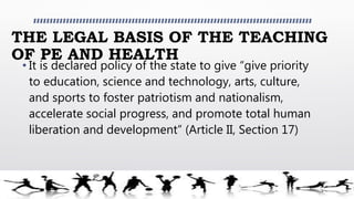 THE LEGAL BASIS OF THE TEACHING
OF PE AND HEALTH
• It is declared policy of the state to give “give priority
to education, science and technology, arts, culture,
and sports to foster patriotism and nationalism,
accelerate social progress, and promote total human
liberation and development” (Article II, Section 17)
 