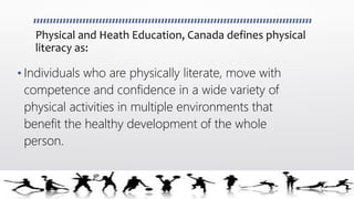 Physical and Heath Education, Canada defines physical
literacy as:
• Individuals who are physically literate, move with
competence and confidence in a wide variety of
physical activities in multiple environments that
benefit the healthy development of the whole
person.
 