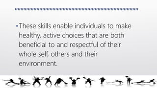 •These skills enable individuals to make
healthy, active choices that are both
beneficial to and respectful of their
whole self, others and their
environment.
 