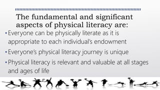 The fundamental and significant
aspects of physical literacy are:
• Everyone can be physically literate as it is
appropriate to each individual’s endowment
• Everyone’s physical literacy journey is unique
• Physical literacy is relevant and valuable at all stages
and ages of life
 