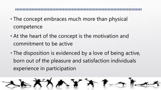 • The concept embraces much more than physical
competence
• At the heart of the concept is the motivation and
commitment to be active
• The disposition is evidenced by a love of being active,
born out of the pleasure and satisfaction individuals
experience in participation
 