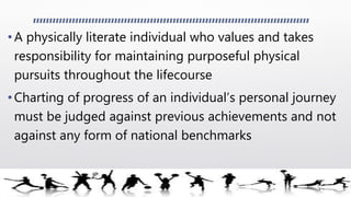 •A physically literate individual who values and takes
responsibility for maintaining purposeful physical
pursuits throughout the lifecourse
• Charting of progress of an individual’s personal journey
must be judged against previous achievements and not
against any form of national benchmarks
 