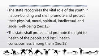 •The state recognizes the vital role of the youth in
nation-building and shall promote and protect
their physical, moral, spiritual, intellectual, and
social well-being (Sec.13)
•The state shall protect and promote the right to
health of the people and instill health
consciousness among them (Sec.15)
 