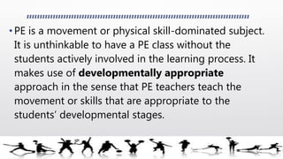 • PE is a movement or physical skill-dominated subject.
It is unthinkable to have a PE class without the
students actively involved in the learning process. It
makes use of developmentally appropriate
approach in the sense that PE teachers teach the
movement or skills that are appropriate to the
students’ developmental stages.
 
