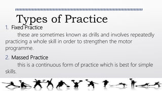 Types of Practice
1. Fixed Practice
these are sometimes known as drills and involves repeatedly
practicing a whole skill in order to strengthen the motor
programme.
2. Massed Practice
this is a continuous form of practice which is best for simple
skills.
 