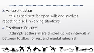 3. Variable Practice
this is used best for open skills and involves
repeating a skill in varying situations.
4. Distributed Practice
Attempts at the skill are divided up with intervals in
between to allow for rest and mental rehearsal
 