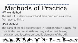 Methods of Practice
• Whole Method
The skill is first demonstrated and then practiced as a whole,
from start to finish.
• Part Method
The parts of the skill are practiced in isolation which is useful for
complicated and serial skills and is good for maintaining
motivation and focusing on specific elements of the skill.
 