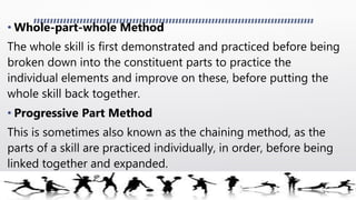 • Whole-part-whole Method
The whole skill is first demonstrated and practiced before being
broken down into the constituent parts to practice the
individual elements and improve on these, before putting the
whole skill back together.
• Progressive Part Method
This is sometimes also known as the chaining method, as the
parts of a skill are practiced individually, in order, before being
linked together and expanded.
 