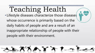 Teaching Health
•Lifestyle diseases characterize those diseases
whose occurrence is primarily based on the
daily habits of people and are a result of an
inappropriate relationship of people with their
people with their environment.
 