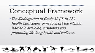 Conceptual Framework
• The Kindergarten to Grade 12 (“K to 12”)
Health Curriculum aims to assist the Filipino
learner in attaining, sustaining and
promoting life-long health and wellness.
 