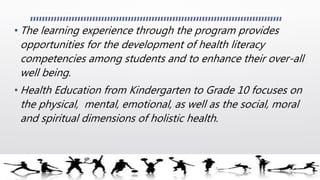 • The learning experience through the program provides
opportunities for the development of health literacy
competencies among students and to enhance their over-all
well being.
• Health Education from Kindergarten to Grade 10 focuses on
the physical, mental, emotional, as well as the social, moral
and spiritual dimensions of holistic health.
 