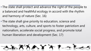 • The state shall protect and advance the right of the people to
a balanced and healthful ecology in accord with the rhythm
and harmony of nature (Sec. 16)
• The state shall give priority to education, science and
technology, arts, culture, and sports to foster patriotism and
nationalism, accelerate social progress, and promote total
human liberation and development (Sec. 17)
 