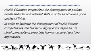 • Health Education emphasizes the development of positive
health attitudes and relevant skills in order to achieve a good
quality of living.
• In order to facilitate the development of health literacy
competencies, the teacher is highly encouraged to use
developmentally-appropriate, learner-centered teaching
approaches.
 