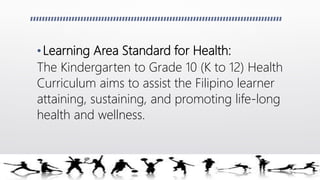 •Learning Area Standard for Health:
The Kindergarten to Grade 10 (K to 12) Health
Curriculum aims to assist the Filipino learner
attaining, sustaining, and promoting life-long
health and wellness.
 