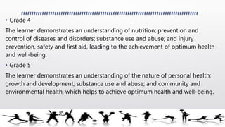 • Grade 4
The learner demonstrates an understanding of nutrition; prevention and
control of diseases and disorders; substance use and abuse; and injury
prevention, safety and first aid, leading to the achievement of optimum health
and well-being.
• Grade 5
The learner demonstrates an understanding of the nature of personal health;
growth and development; substance use and abuse; and community and
environmental health, which helps to achieve optimum health and well-being.
 