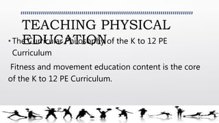 TEACHING PHYSICAL
EDUCATION•The Curricular Philosophy of the K to 12 PE
Curriculum
Fitness and movement education content is the core
of the K to 12 PE Curriculum.
 