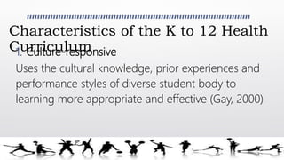 Characteristics of the K to 12 Health
Curriculum1. Culture-responsive
Uses the cultural knowledge, prior experiences and
performance styles of diverse student body to
learning more appropriate and effective (Gay, 2000)
 