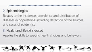 2. Epidemiological
Relates to the incidence, prevalence and distribution of
diseases in populations, including detection of the sources
and cases of epidemics
3. Health and life skills-based
Applies life skills to specific health choices and behaviors
 