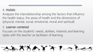 4. Holistic
Analyzes the interrelationship among the factors that influence
the health status, the areas of health and the dimensions of
(physical, mental, social, emotional, moral and spiritual)
5. Learner-centered
Focuses on the students’ needs, abilities, interests and learning
styles with the teacher as facilitator of learning.
 