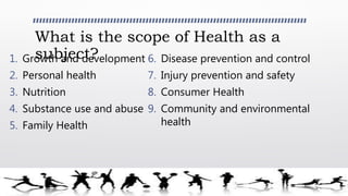 What is the scope of Health as a
subject?1. Growth and development
2. Personal health
3. Nutrition
4. Substance use and abuse
5. Family Health
6. Disease prevention and control
7. Injury prevention and safety
8. Consumer Health
9. Community and environmental
health
 