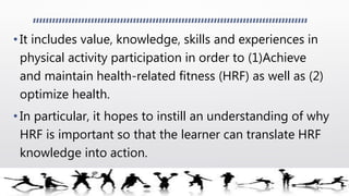 • It includes value, knowledge, skills and experiences in
physical activity participation in order to (1)Achieve
and maintain health-related fitness (HRF) as well as (2)
optimize health.
• In particular, it hopes to instill an understanding of why
HRF is important so that the learner can translate HRF
knowledge into action.
 